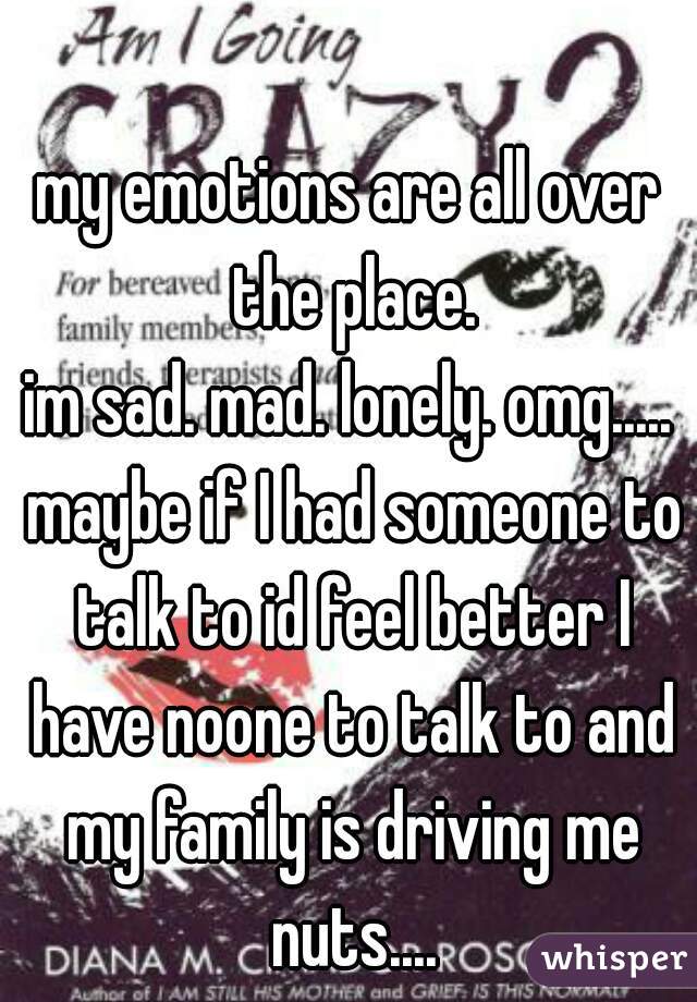 my emotions are all over the place.
im sad. mad. lonely. omg..... maybe if I had someone to talk to id feel better I have noone to talk to and my family is driving me nuts....