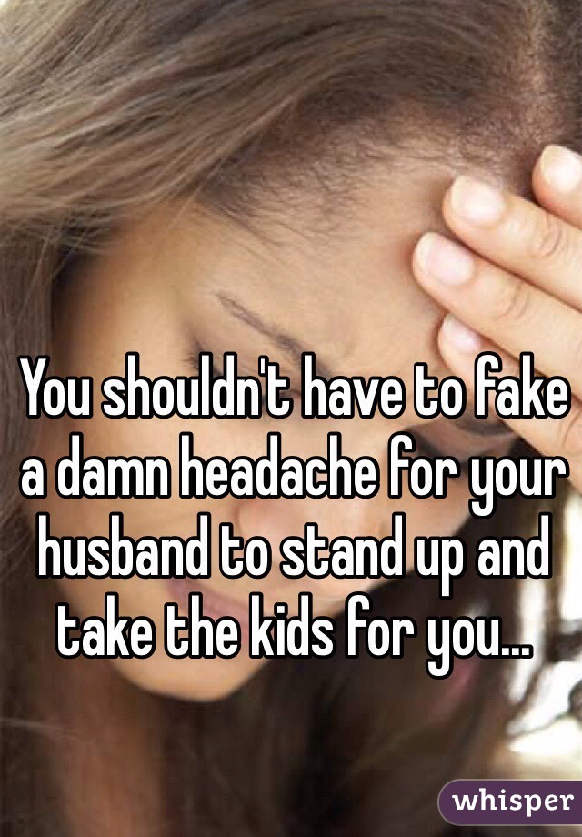 You shouldn't have to fake a damn headache for your husband to stand up and take the kids for you...