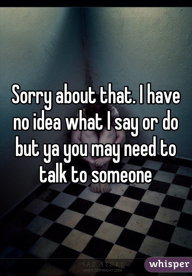 Sorry about that. I have no idea what I say or do but ya you may need to talk to someone 