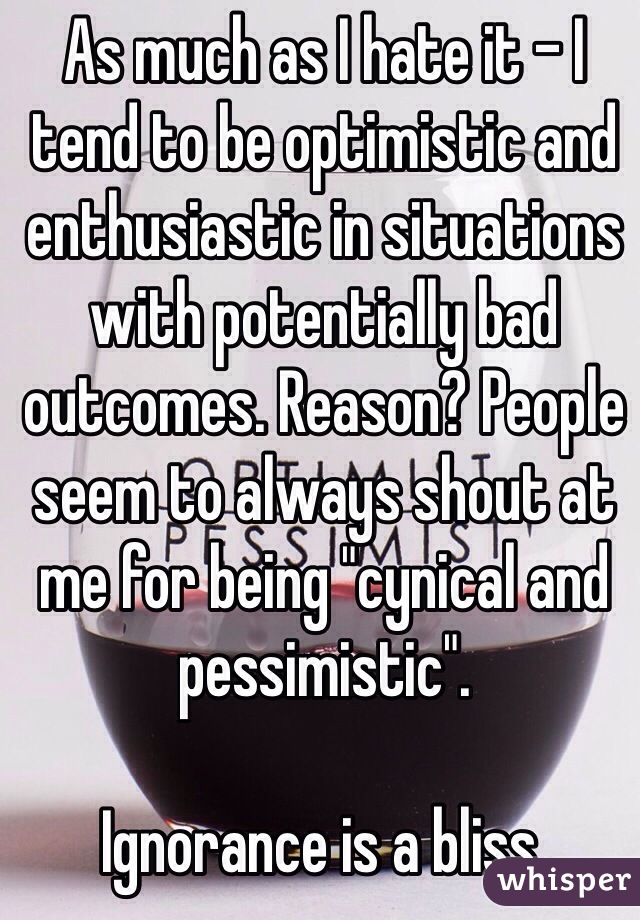 As much as I hate it - I tend to be optimistic and enthusiastic in situations with potentially bad outcomes. Reason? People seem to always shout at me for being "cynical and pessimistic".

Ignorance is a bliss. 