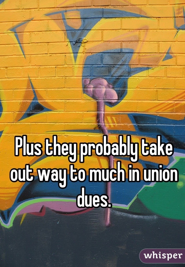 Plus they probably take out way to much in union dues.