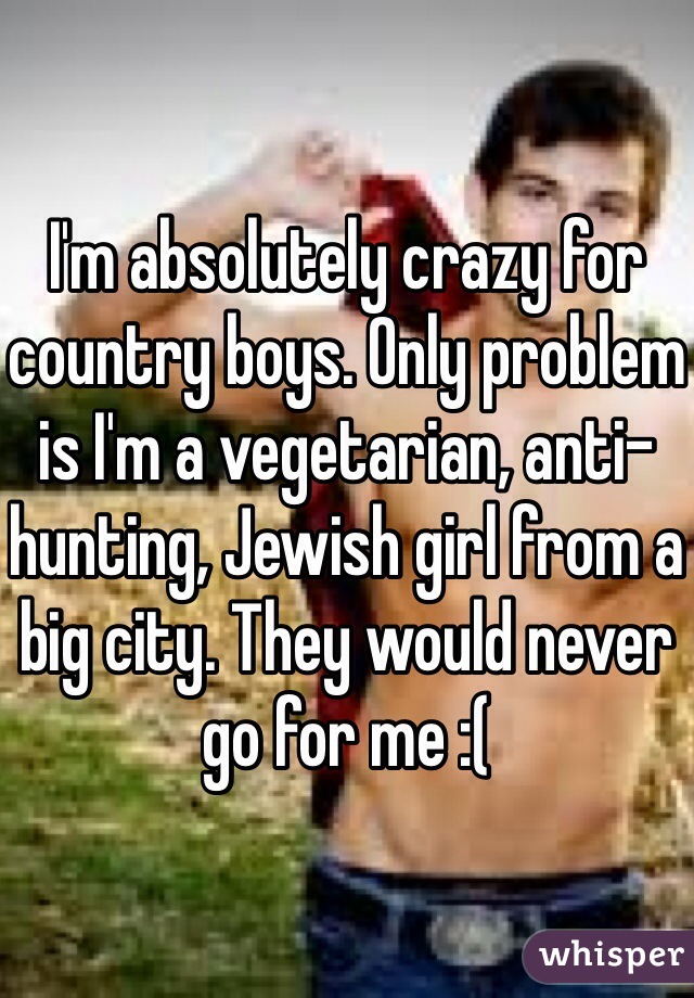I'm absolutely crazy for country boys. Only problem is I'm a vegetarian, anti-hunting, Jewish girl from a big city. They would never go for me :(