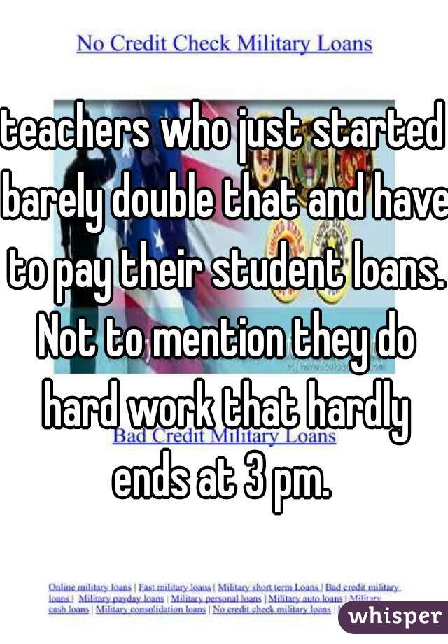 teachers who just started barely double that and have to pay their student loans. Not to mention they do hard work that hardly ends at 3 pm. 