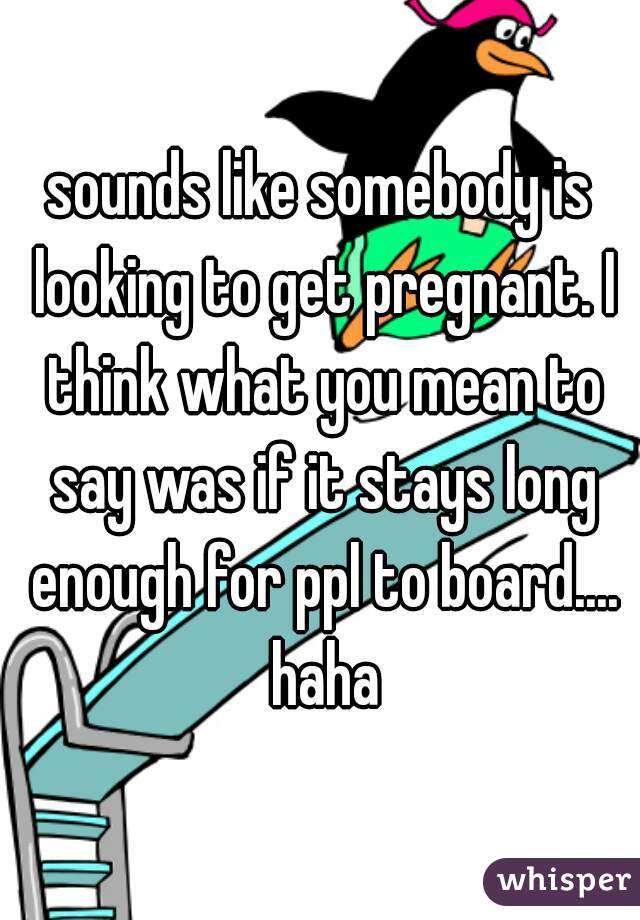 sounds like somebody is looking to get pregnant. I think what you mean to say was if it stays long enough for ppl to board.... haha