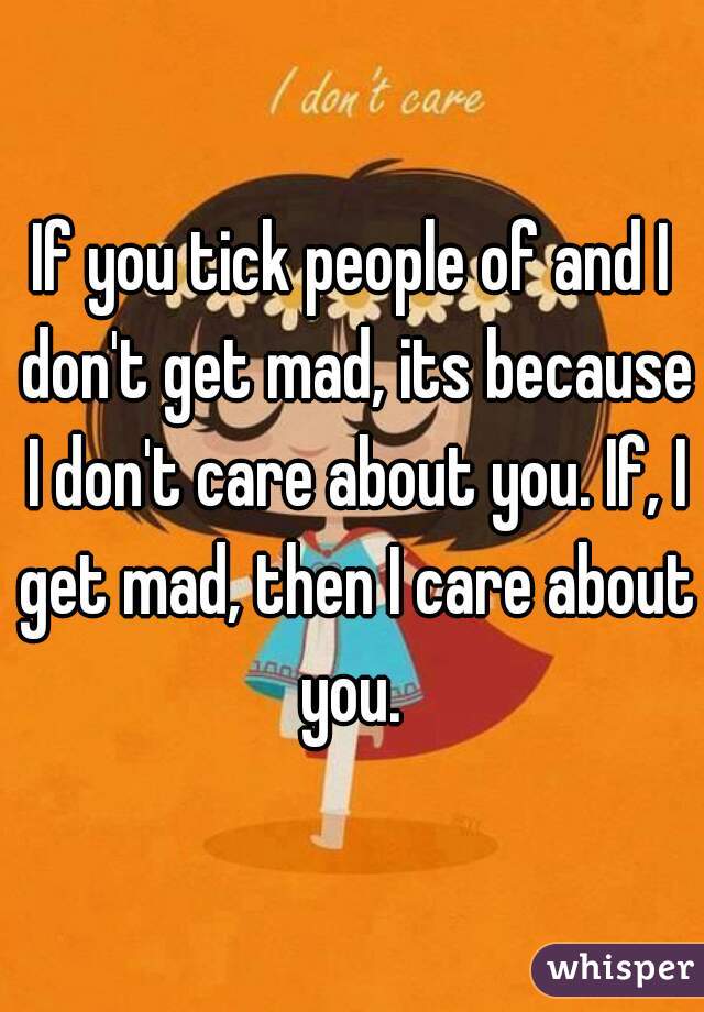 If you tick people of and I don't get mad, its because I don't care about you. If, I get mad, then I care about you. 
