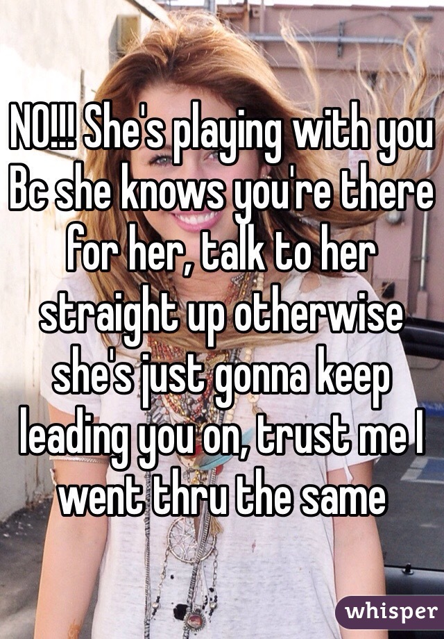 NO!!! She's playing with you Bc she knows you're there for her, talk to her straight up otherwise she's just gonna keep leading you on, trust me I went thru the same 