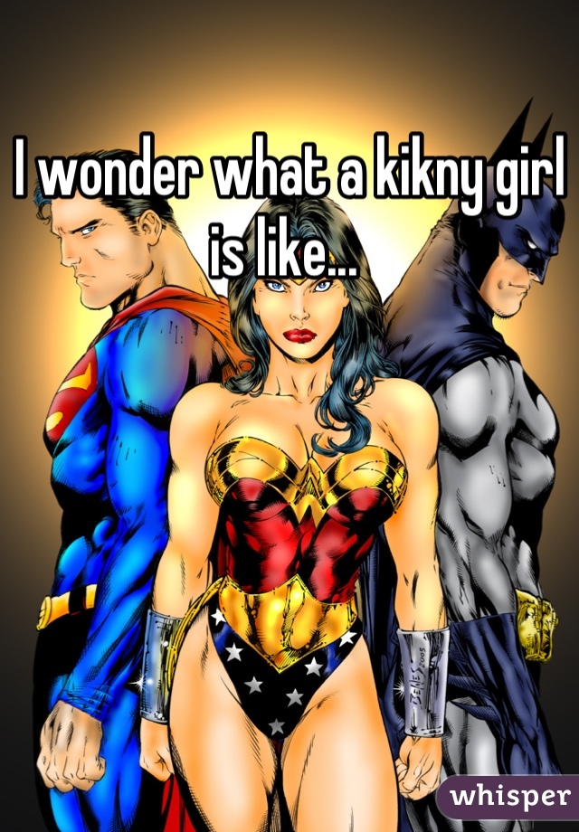 I wonder what a kikny girl is like... 