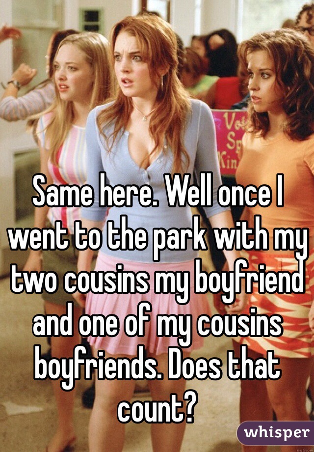 Same here. Well once I went to the park with my two cousins my boyfriend and one of my cousins boyfriends. Does that count?