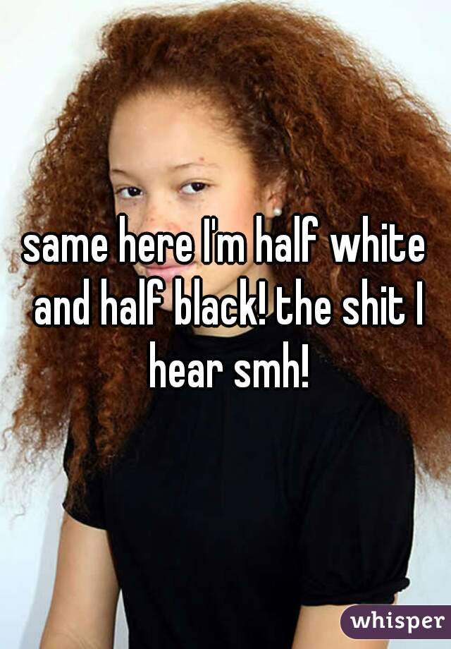 same here I'm half white and half black! the shit I hear smh!