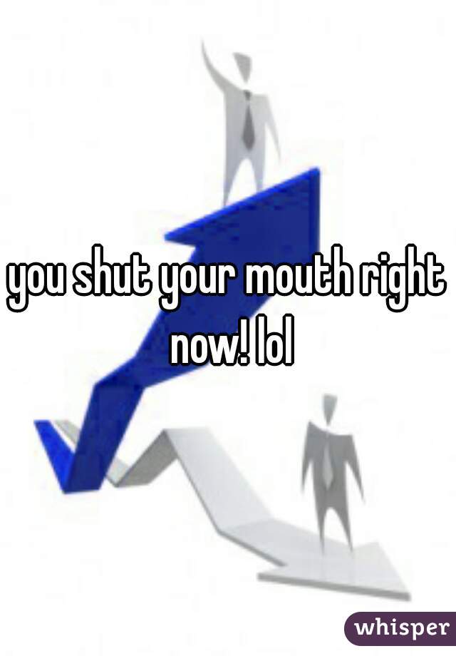 you shut your mouth right now! lol