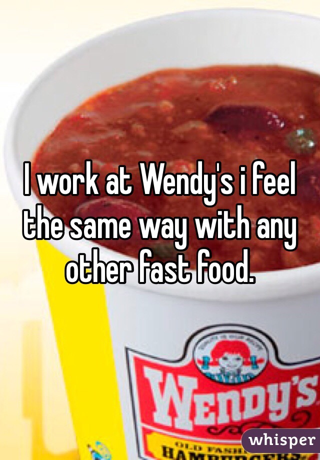 I work at Wendy's i feel the same way with any other fast food.