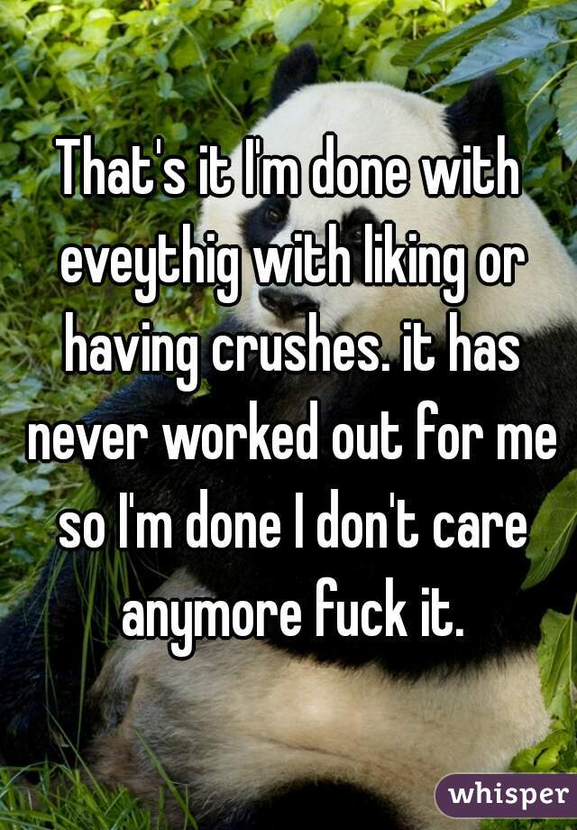 That's it I'm done with eveythig with liking or having crushes. it has never worked out for me so I'm done I don't care anymore fuck it.