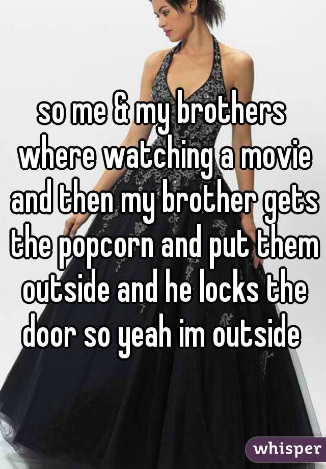 so me & my brothers where watching a movie and then my brother gets the popcorn and put them outside and he locks the door so yeah im outside 