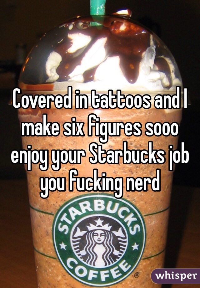 Covered in tattoos and I make six figures sooo enjoy your Starbucks job you fucking nerd 
