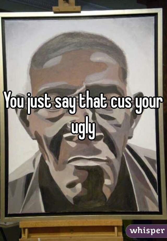 You just say that cus your ugly 