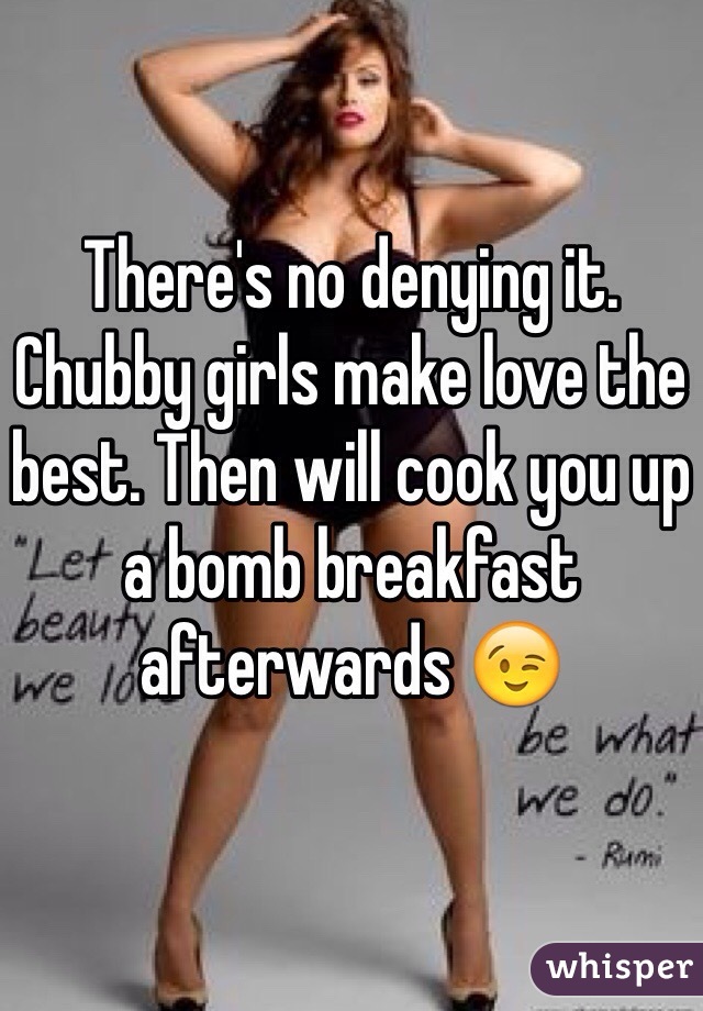 There's no denying it. Chubby girls make love the best. Then will cook you up a bomb breakfast afterwards 😉