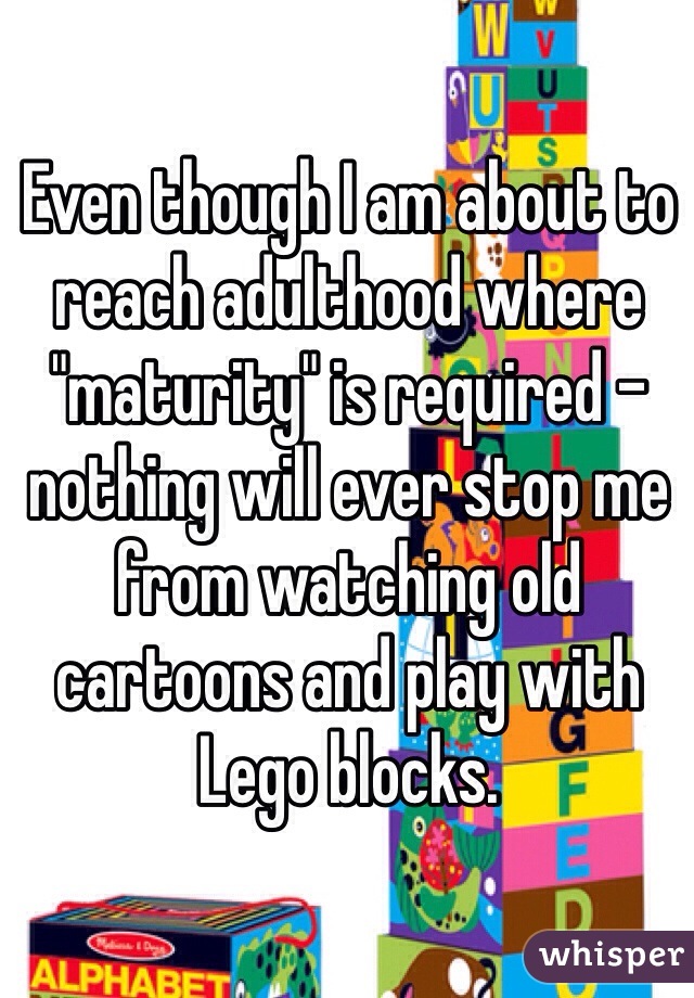 Even though I am about to reach adulthood where "maturity" is required - nothing will ever stop me from watching old cartoons and play with Lego blocks.