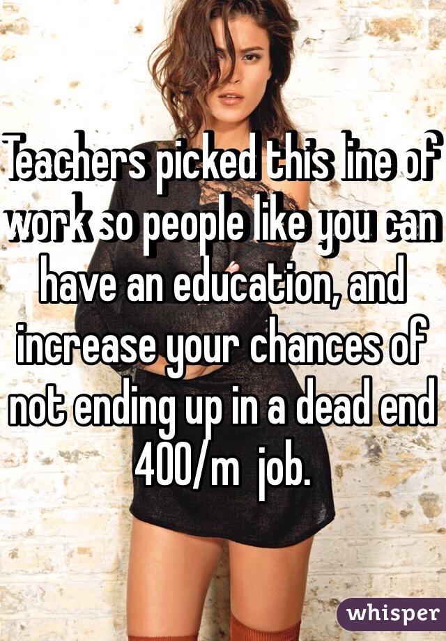 Teachers picked this line of work so people like you can have an education, and increase your chances of not ending up in a dead end 400/m  job. 