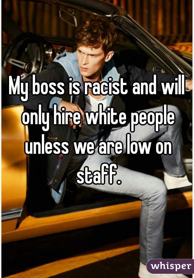 My boss is racist and will only hire white people unless we are low on staff.