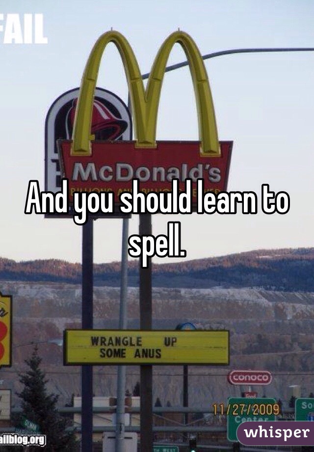 And you should learn to spell.