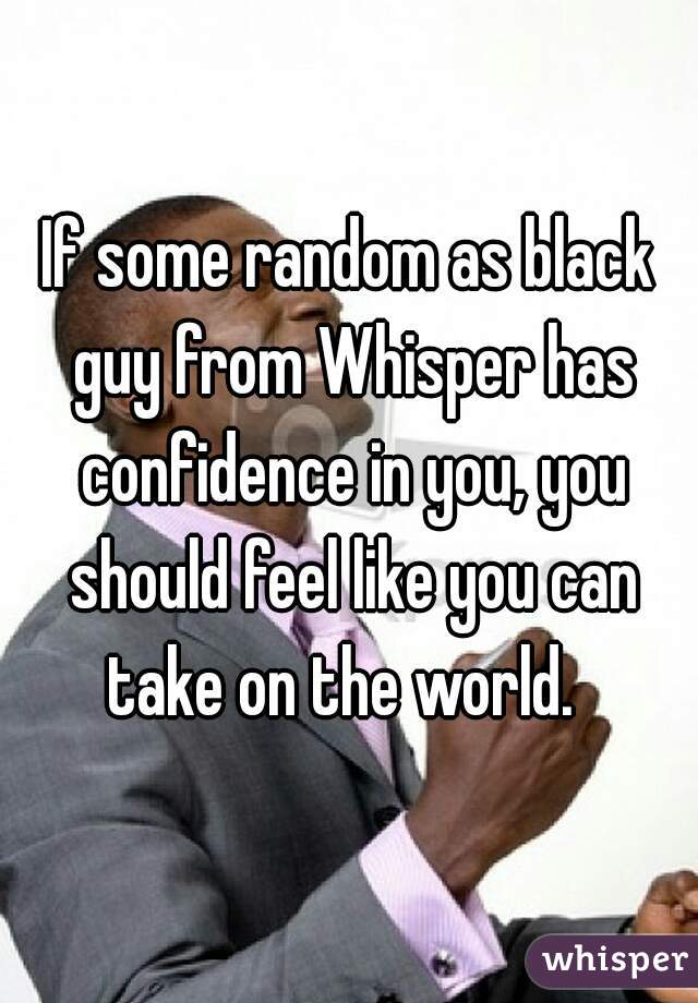 If some random as black guy from Whisper has confidence in you, you should feel like you can take on the world.  