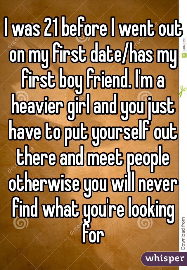 I was 21 before I went out on my first date/has my first boy friend. I'm a heavier girl and you just have to put yourself out there and meet people otherwise you will never find what you're looking for 