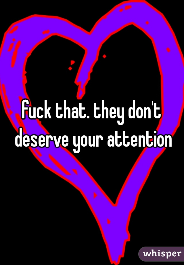 fuck that. they don't deserve your attention