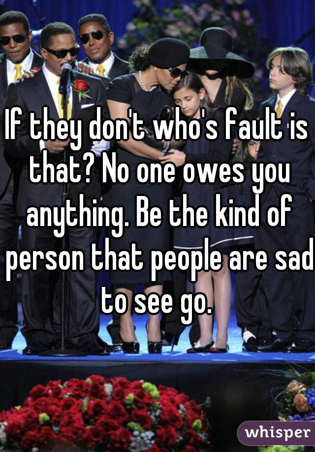 If they don't who's fault is that? No one owes you anything. Be the kind of person that people are sad to see go. 