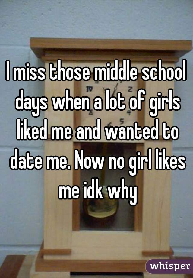 I miss those middle school days when a lot of girls liked me and wanted to date me. Now no girl likes me idk why