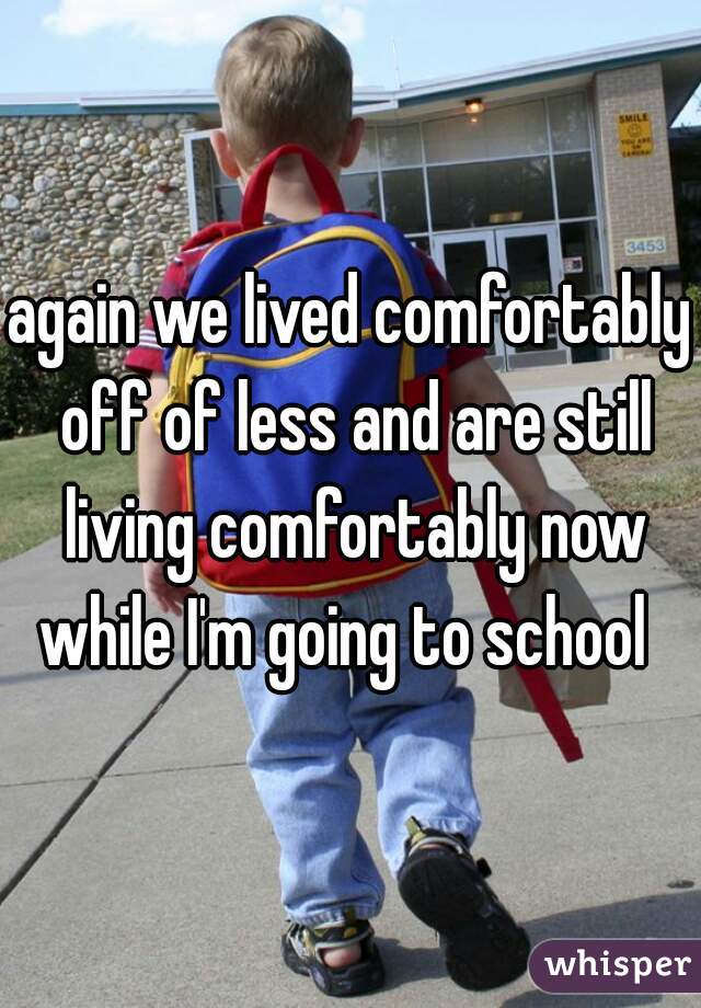 again we lived comfortably off of less and are still living comfortably now while I'm going to school  