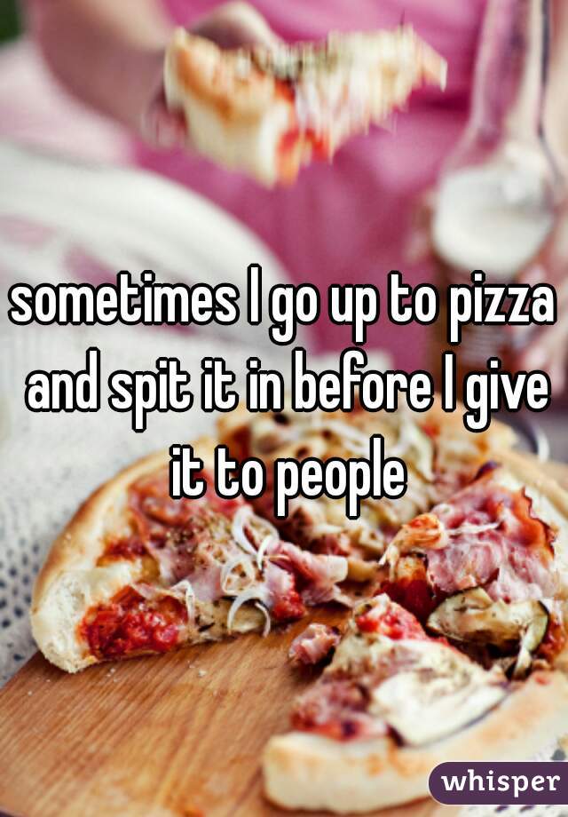 sometimes I go up to pizza and spit it in before I give it to people
