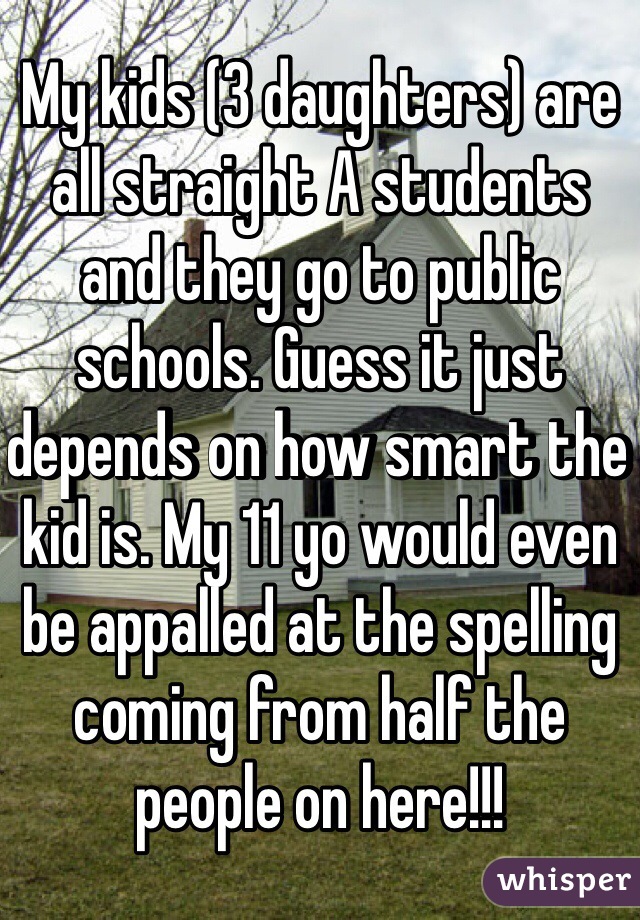 My kids (3 daughters) are all straight A students and they go to public schools. Guess it just depends on how smart the kid is. My 11 yo would even be appalled at the spelling coming from half the people on here!!!