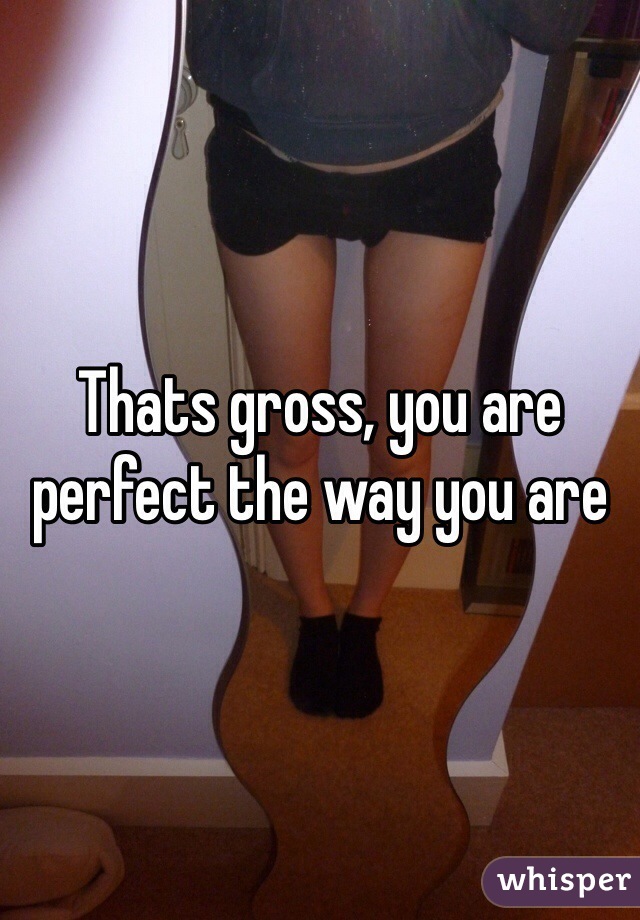 Thats gross, you are perfect the way you are