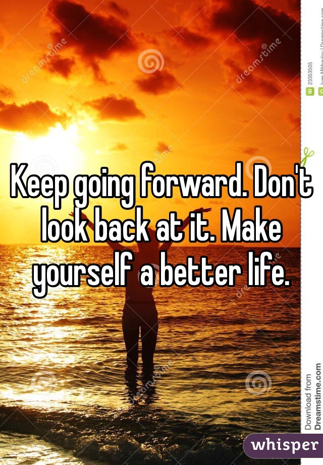 Keep going forward. Don't look back at it. Make yourself a better life.