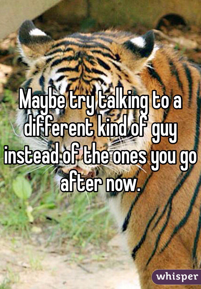 Maybe try talking to a different kind of guy instead of the ones you go after now.