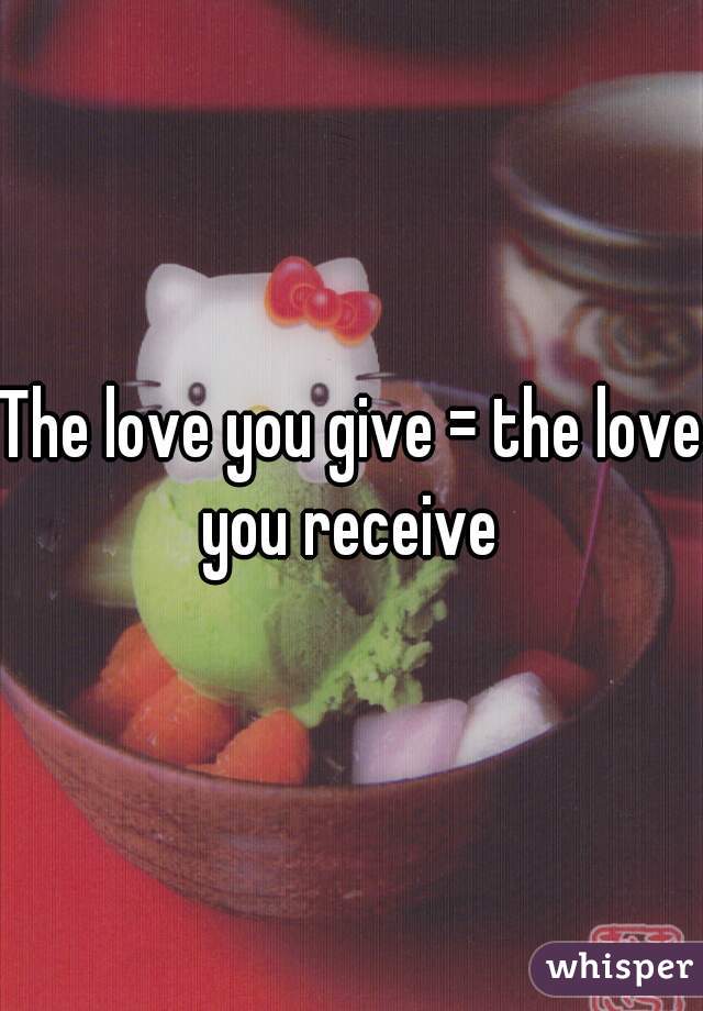 The love you give = the love you receive 