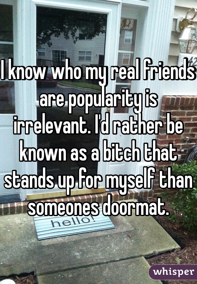 I know who my real friends are popularity is irrelevant. I'd rather be known as a bitch that stands up for myself than someones doormat.
