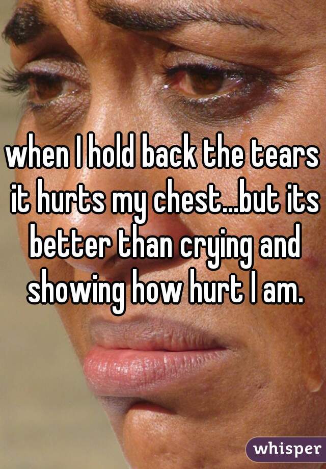 when I hold back the tears it hurts my chest...but its better than crying and showing how hurt I am.