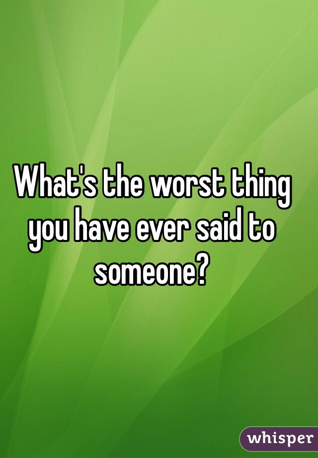 What's the worst thing you have ever said to
someone?