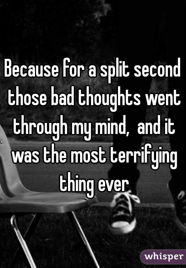 Because for a split second those bad thoughts went through my mind,  and it was the most terrifying thing ever