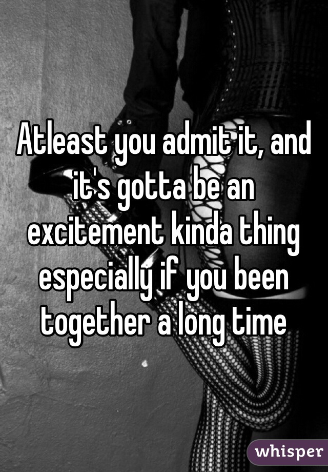 Atleast you admit it, and it's gotta be an excitement kinda thing especially if you been together a long time 