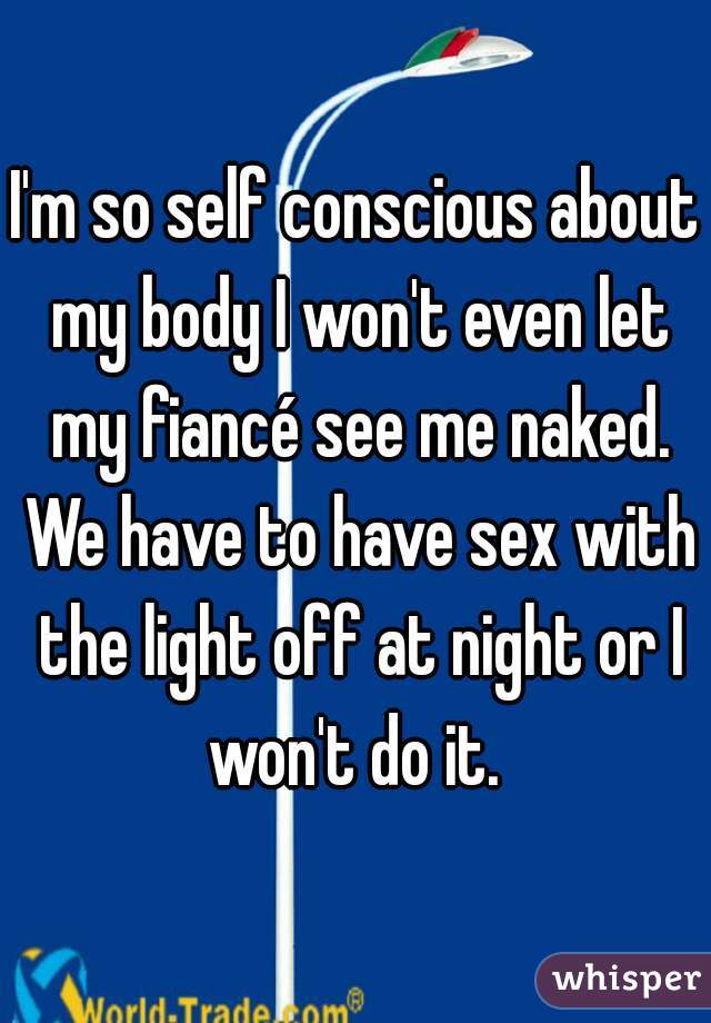 I'm so self conscious about my body I won't even let my fiancé see me naked. We have to have sex with the light off at night or I won't do it. 