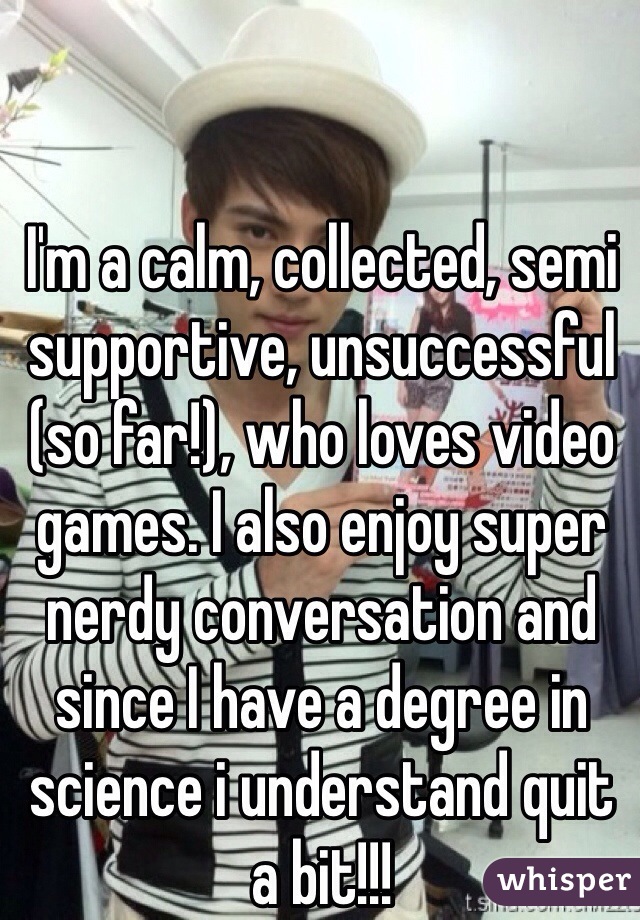 I'm a calm, collected, semi supportive, unsuccessful (so far!), who loves video games. I also enjoy super nerdy conversation and since I have a degree in science i understand quit a bit!!!