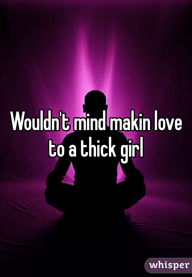 Wouldn't mind makin love to a thick girl