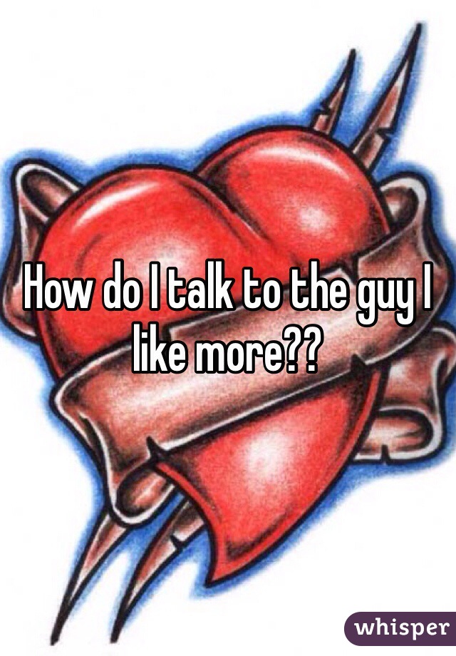 How do I talk to the guy I like more??