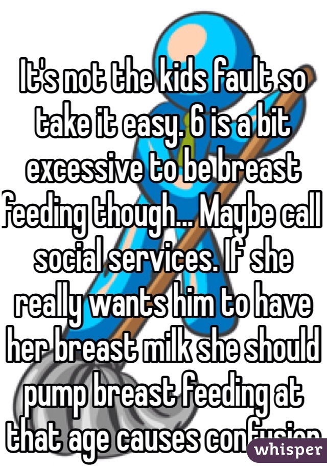 It's not the kids fault so take it easy. 6 is a bit excessive to be breast feeding though... Maybe call social services. If she really wants him to have her breast milk she should pump breast feeding at that age causes confusion