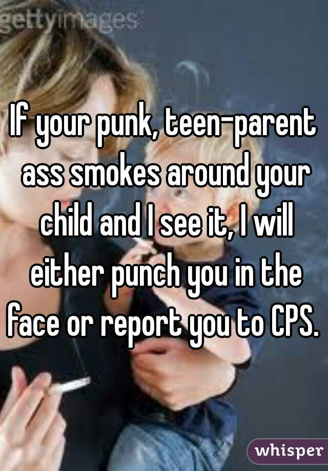 If your punk, teen-parent ass smokes around your child and I see it, I will either punch you in the face or report you to CPS. 