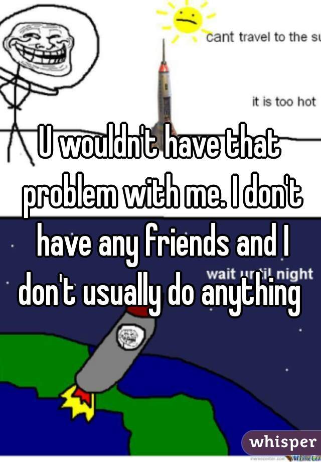 U wouldn't have that problem with me. I don't have any friends and I don't usually do anything 