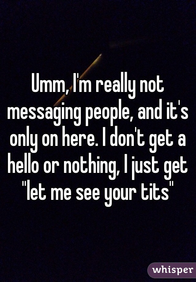 Umm, I'm really not messaging people, and it's only on here. I don't get a hello or nothing, I just get "let me see your tits"