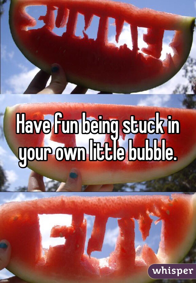 Have fun being stuck in your own little bubble. 